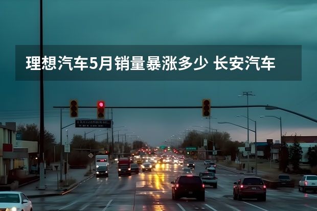 理想汽车5月销量暴涨多少 长安汽车5月销量