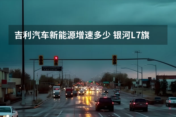 吉利汽车新能源增速多少 银河L7旗开得胜！吉利汽车新能源渗透率创年内新高