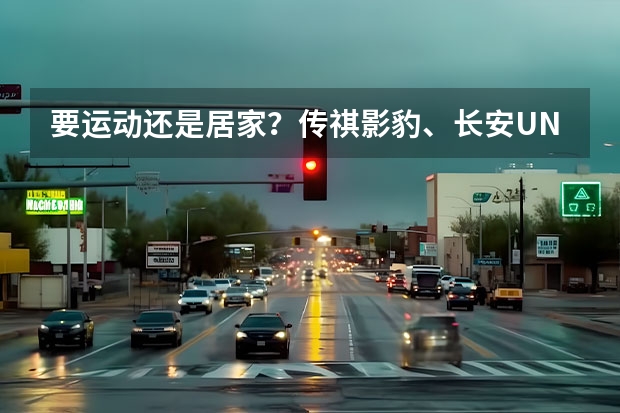 要运动还是居家？传祺影豹、长安UNI-V对比吉利星瑞（长安欧尚Z6 iDD：一车跨双城，“混”的是生活）