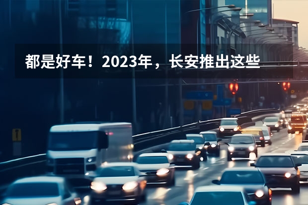 都是好车！2023年，长安推出这些重磅新车！（长安cs55新款蓝鲸版）
