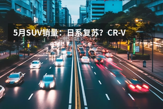 5月SUV销量：日系复苏？CR-V重回前十，锋兰达首入榜 目前汽车SUV销量最好的是哪款？