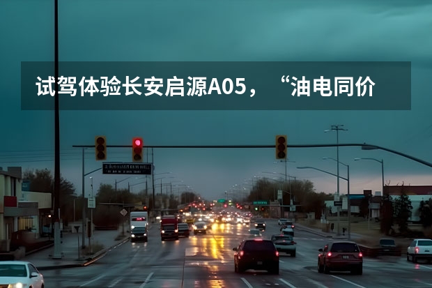 试驾体验长安启源A05，“油电同价”重塑同级新标杆（推荐两款新能源汽车）