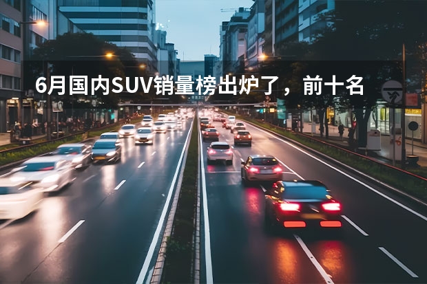 6月国内SUV销量榜出炉了，前十名中国产车与合资车各占一半 轿跑suv车型排行榜