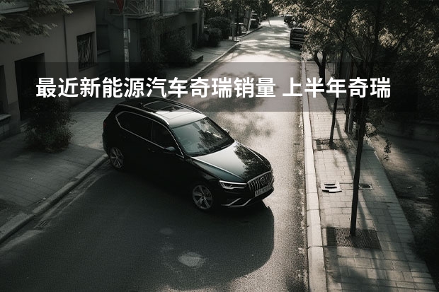 最近新能源汽车奇瑞销量 上半年奇瑞销量复苏明显，奇瑞新能源反成“拖油瓶”？