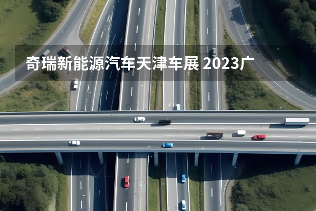 奇瑞新能源汽车天津车展 2023广州车展，奇瑞汽车有何看点？新能源战略见成效