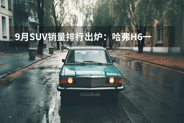 9月SUV销量排行出炉：哈弗H6一骑绝尘，博越同比下滑！（9月汽车销量排行榜(9月汽车销量排行榜suv)）