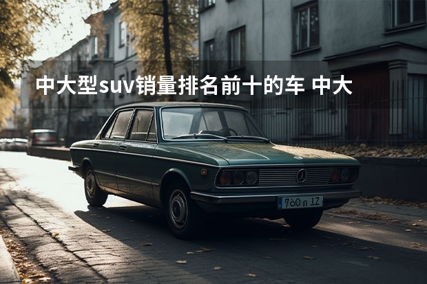 中大型suv销量排名前十的车 中大型suv销量排行榜前十名