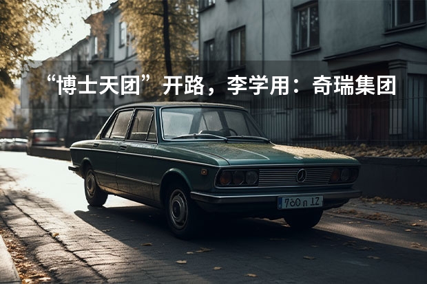 “博士天团”开路，李学用：奇瑞集团新能源规划两个月见分晓 “技术奇瑞”，引领新能源汽车产业下半场