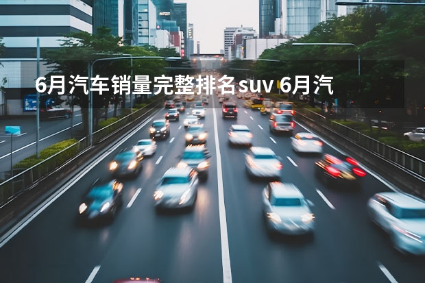 6月汽车销量完整排名suv 6月汽车销量出炉！带你细看Top10(4-1)