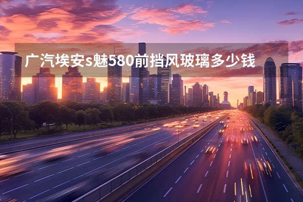 广汽埃安s魅580前挡风玻璃多少钱？