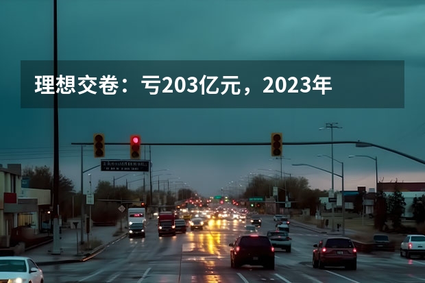 理想交卷：亏20.3亿元，2023年就是抢市场 7月新能源车销量丨比亚迪/理想持续领跑，合资车企开始反击