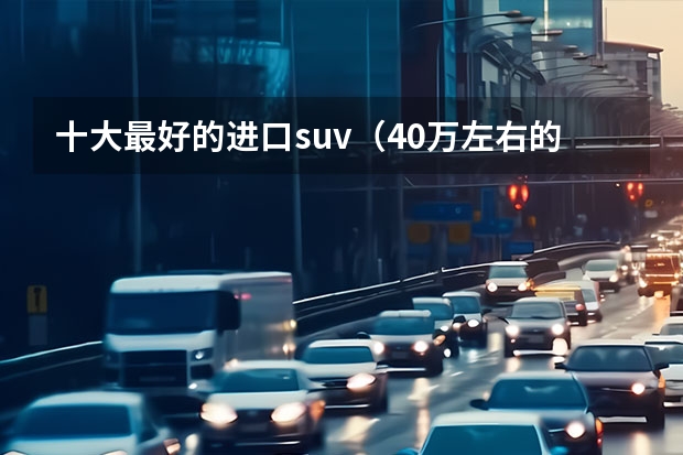 十大最好的进口suv（40万左右的车排行榜前十名）