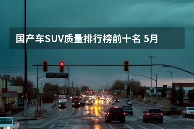 国产车SUV质量排行榜前十名 5月汽车销量排行榜suv