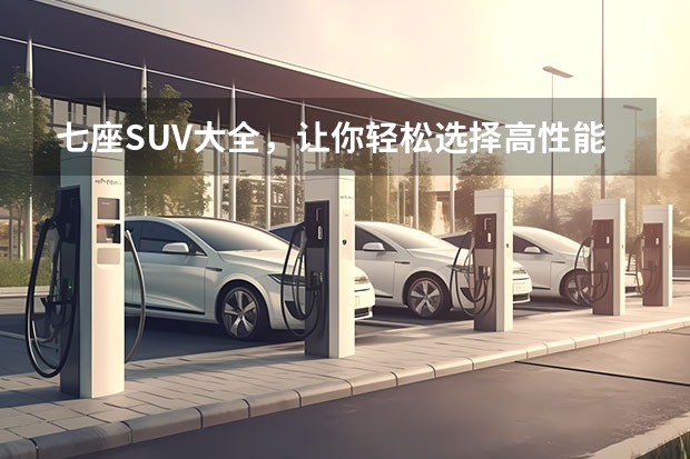 七座SUV大全，让你轻松选择高性能家用车（7座suv汽车推荐）