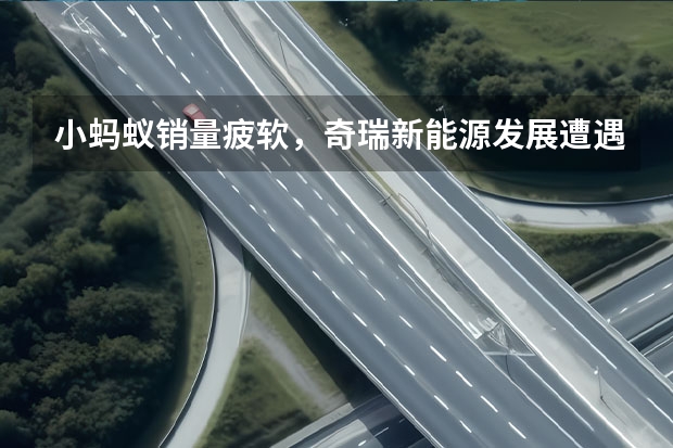 小蚂蚁销量疲软，奇瑞新能源发展遭遇瓶颈，45万辆目标难了（奇瑞集团旗下商用车成立新能源汽车科技公司）