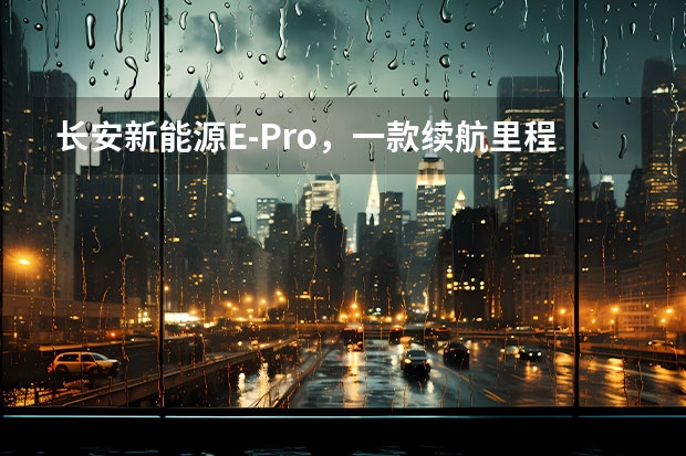 长安新能源E-Pro，一款续航里程突破400km的小型纯电SUV 超高品质的长安新能源E-Star价格公布 预售7.28万