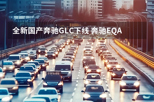 全新国产奔驰GLC下线 奔驰EQA将在德国和中国同时生产