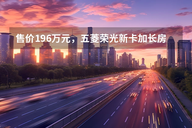 售价19.6万元，五菱荣光新卡加长房车上市 五菱荣光s车身有多重