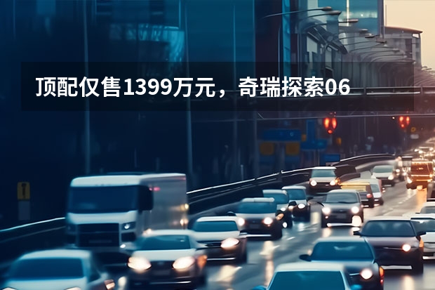 顶配仅售13.99万元，奇瑞探索06上市，哪一款最划算？（奇瑞瑞虎7PLUS 新能源电掣来袭 售价14.99万元起）