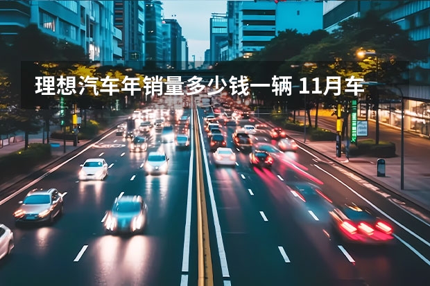 理想汽车年销量多少钱一辆 11月车企销量汇总 新M7交付15242辆/理想提前达成销量目标