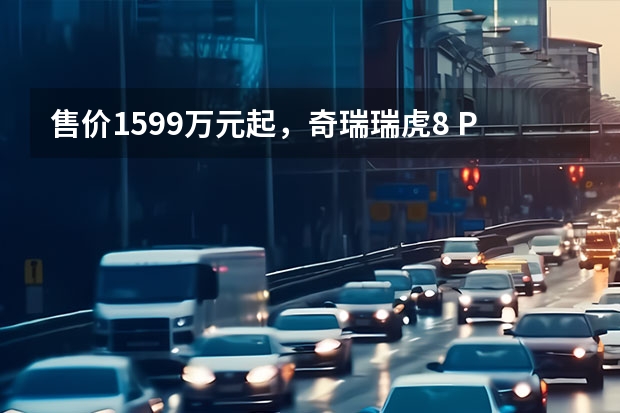 售价15.99万元起，奇瑞瑞虎8 PRO上市（奇瑞瑞虎7冠军家族双车上市，油电同价刷新价值标杆）