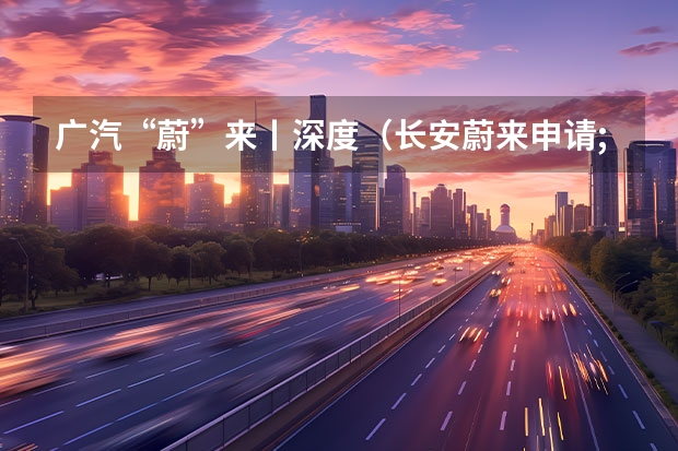 广汽“蔚”来丨深度（长安蔚来申请;光驭;等商标，为新品做准备？）