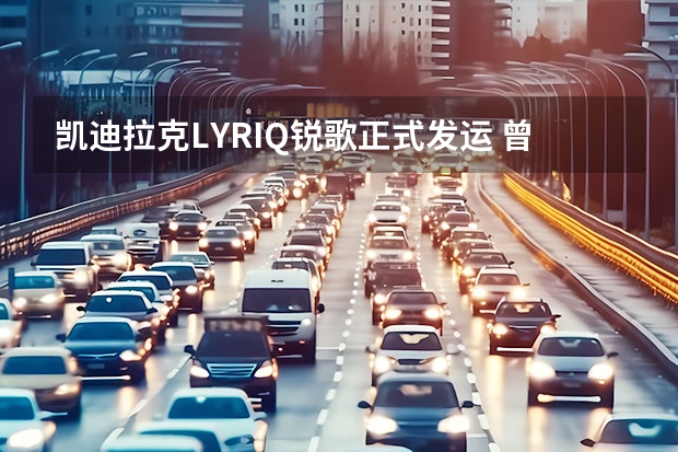 凯迪拉克LYRIQ锐歌正式发运 曾亮相CES展览/或将量产