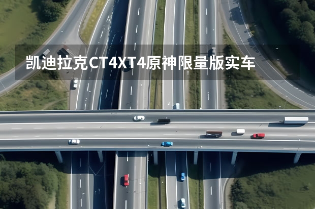凯迪拉克CT4/XT4原神限量版实车曝光 凯迪拉克一季度销量同比增长114%