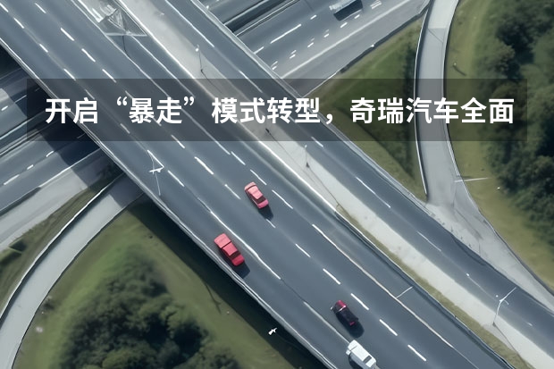 开启“暴走”模式转型，奇瑞汽车全面新能源化不是空谈（奇瑞eQ系列销量破十万，奇瑞新能源将以何为报？）