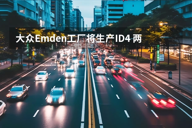 大众Emden工厂将生产ID.4 两款车型多种方案可选