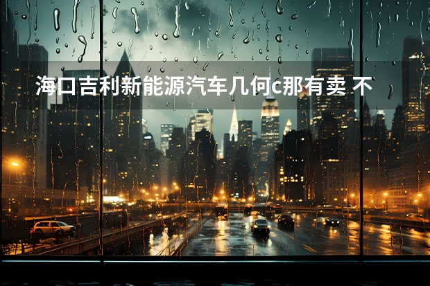 海口吉利新能源汽车几何c那有卖 不愧是称职的家用电动车，吉利几何C补贴后12.98万起