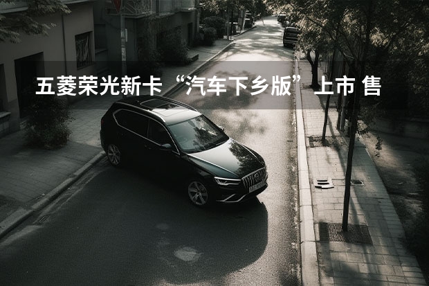 五菱荣光新卡“汽车下乡版”上市 售价5.28万元起（五菱荣光小卡1.5排量加助力和空调加落户和保险,48500贵）