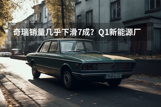 奇瑞销量几乎下滑7成？Q1新能源厂商销量榜解析 数据显示新能源汽车保持高速增长