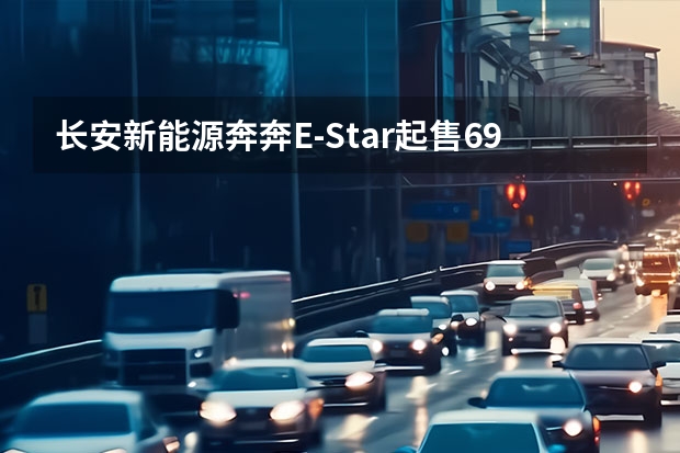 长安新能源奔奔E-Star起售6.98万元 续航301km（3块大屏，车长5米＋，大6座豪华SUV，低油耗！选这几款）
