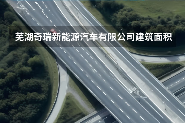 芜湖奇瑞新能源汽车有限公司建筑面积 奇瑞江北工厂项目详细地址