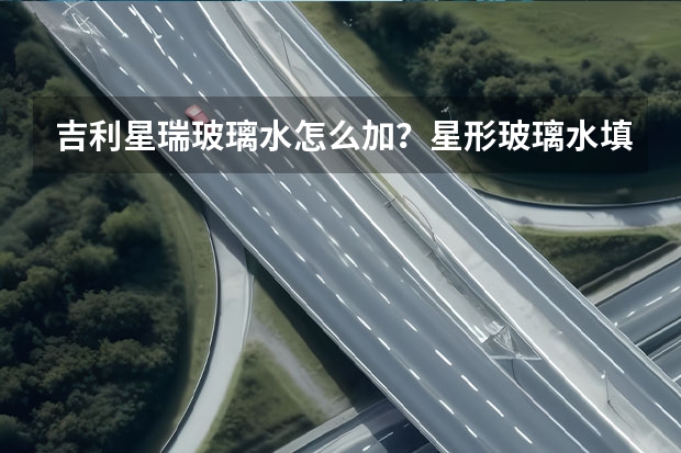 吉利星瑞玻璃水怎么加？星形玻璃水填充位置和容量