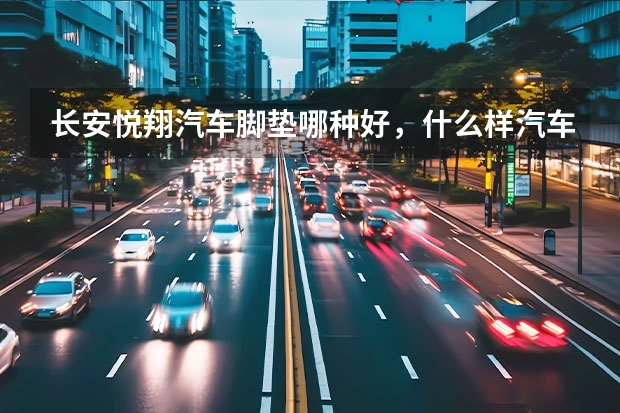 长安悦翔汽车脚垫哪种好，什么样汽车脚垫更适合长安悦翔使用?