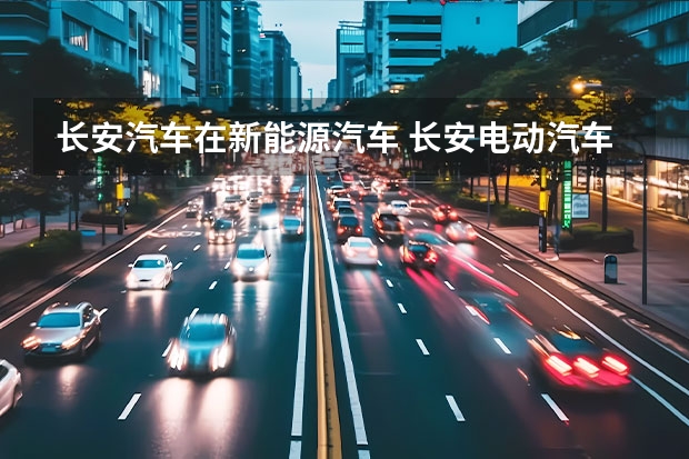 长安汽车在新能源汽车 长安电动汽车的发展现状是怎样的？
