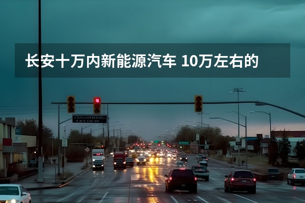 长安十万内新能源汽车 10万左右的车推荐。现在买！