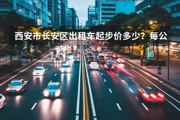 西安市长安区出租车起步价多少？每公里多少钱？谢谢。