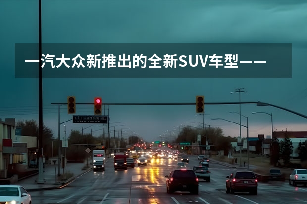 一汽大众新推出的全新SUV车型——探影（上）：革新设计，强劲性能，领略时尚驾驶乐趣 大众新款suv即将上市