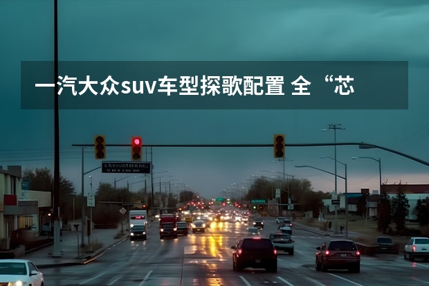 一汽大众suv车型探歌配置 全“芯”升级，动力更强油耗更低！试驾一汽-大众全新探歌