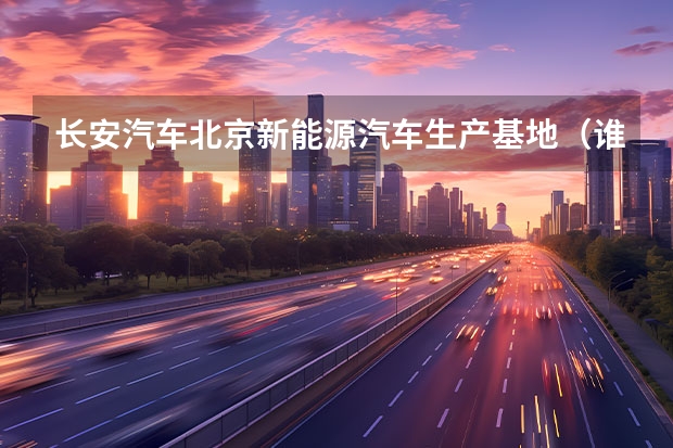 长安汽车北京新能源汽车生产基地（谁知道纯电动汽车）
