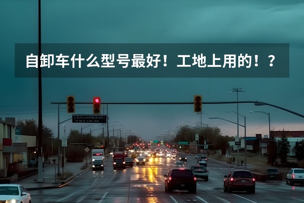 自卸车什么型号最好！工地上用的！？？急急急 ！