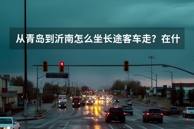 从青岛到沂南怎么坐长途客车走？在什么地方坐车？一天几趟车？票价大概多少？大概多长时间到？
