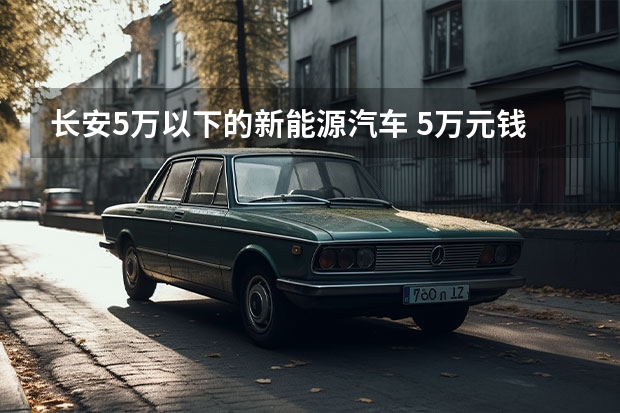长安5万以下的新能源汽车 5万元钱以内的国产汽车（最低配置）哪一型哪一款最省油？