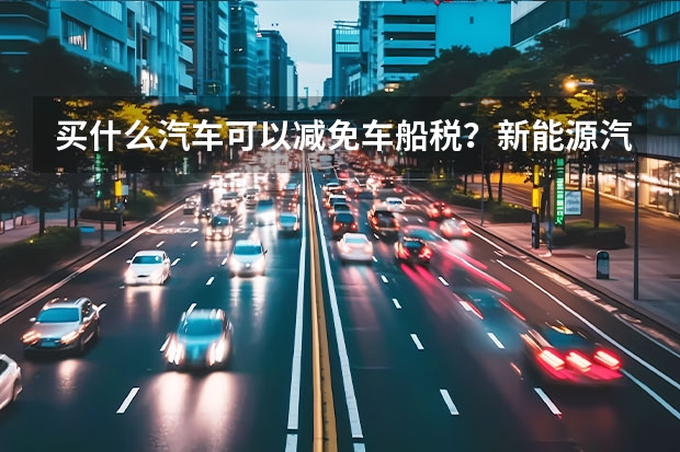 买什么汽车可以减免车船税？新能源汽车购买可以减免