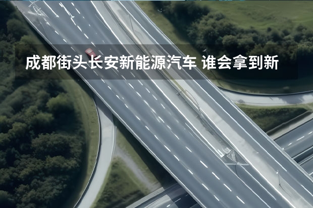 成都街头长安新能源汽车 谁会拿到新能源汽车最后8个生产资质