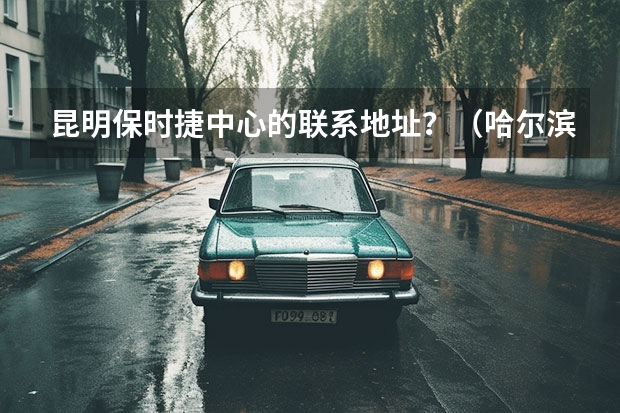 昆明保时捷中心的联系地址？（哈尔滨长安4S店的 地址和电话）