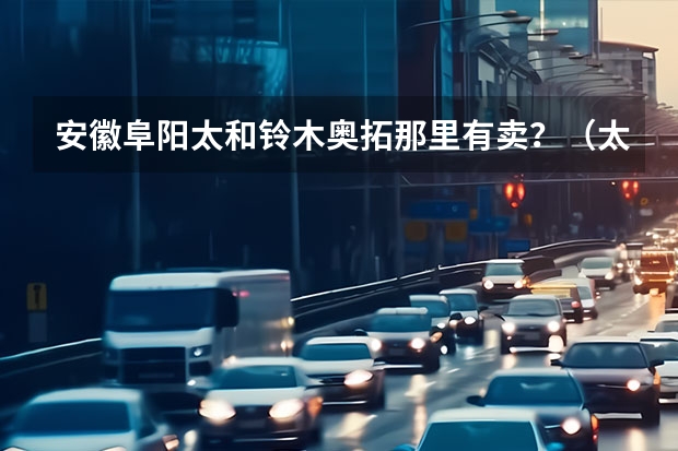 安徽阜阳太和铃木奥拓那里有卖？（太和到蒙城汽车早晨几点的有）